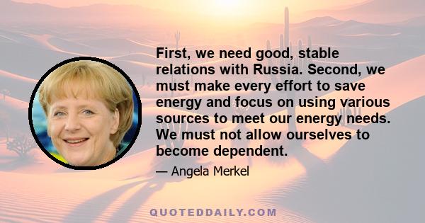 First, we need good, stable relations with Russia. Second, we must make every effort to save energy and focus on using various sources to meet our energy needs. We must not allow ourselves to become dependent.