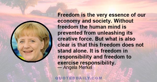 Freedom is the very essence of our economy and society. Without freedom the human mind is prevented from unleashing its creative force. But what is also clear is that this freedom does not stand alone. It is freedom in