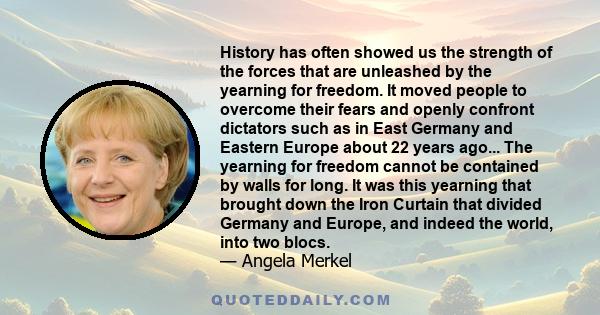 History has often showed us the strength of the forces that are unleashed by the yearning for freedom. It moved people to overcome their fears and openly confront dictators such as in East Germany and Eastern Europe