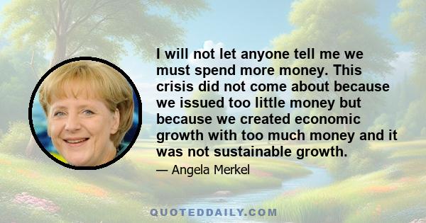 I will not let anyone tell me we must spend more money. This crisis did not come about because we issued too little money but because we created economic growth with too much money and it was not sustainable growth.