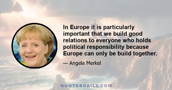 In Europe it is particularly important that we build good relations to everyone who holds political responsibility because Europe can only be build together.