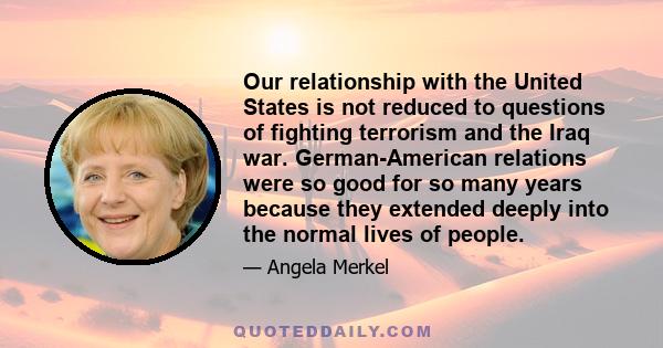 Our relationship with the United States is not reduced to questions of fighting terrorism and the Iraq war. German-American relations were so good for so many years because they extended deeply into the normal lives of