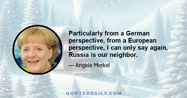 Particularly from a German perspective, from a European perspective, I can only say again, Russia is our neighbor.