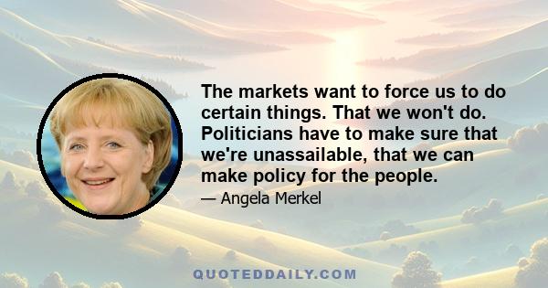 The markets want to force us to do certain things. That we won't do. Politicians have to make sure that we're unassailable, that we can make policy for the people.