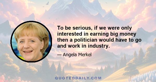 To be serious, if we were only interested in earning big money then a politician would have to go and work in industry.