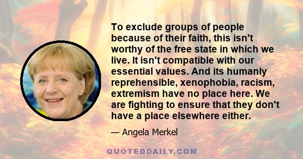 To exclude groups of people because of their faith, this isn't worthy of the free state in which we live. It isn't compatible with our essential values. And its humanly reprehensible, xenophobia, racism, extremism have