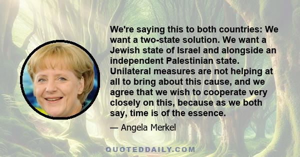 We're saying this to both countries: We want a two-state solution. We want a Jewish state of Israel and alongside an independent Palestinian state. Unilateral measures are not helping at all to bring about this cause,