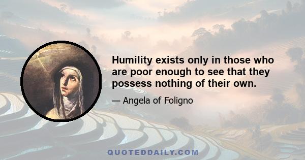 Humility exists only in those who are poor enough to see that they possess nothing of their own.