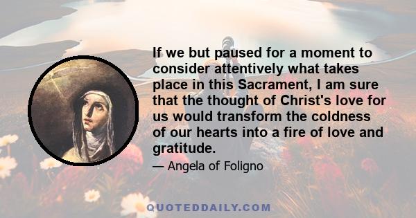 If we but paused for a moment to consider attentively what takes place in this Sacrament, I am sure that the thought of Christ's love for us would transform the coldness of our hearts into a fire of love and gratitude.