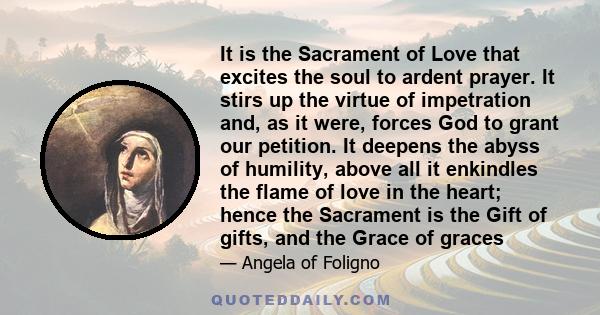 It is the Sacrament of Love that excites the soul to ardent prayer. It stirs up the virtue of impetration and, as it were, forces God to grant our petition. It deepens the abyss of humility, above all it enkindles the