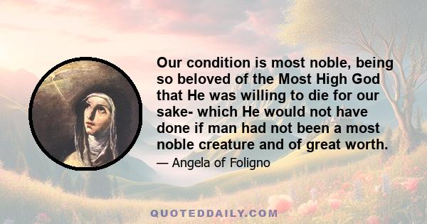 Our condition is most noble, being so beloved of the Most High God that He was willing to die for our sake- which He would not have done if man had not been a most noble creature and of great worth.