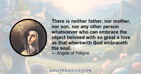 There is neither father, nor mother, nor son, nor any other person whatsoever who can embrace the object beloved with so great a love as that wherewith God embraceth the soul.