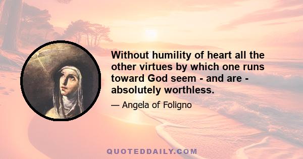 Without humility of heart all the other virtues by which one runs toward God seem - and are - absolutely worthless.