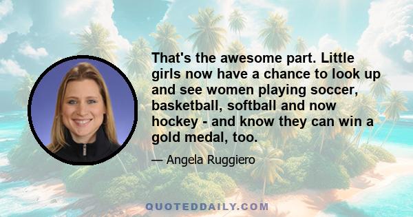 That's the awesome part. Little girls now have a chance to look up and see women playing soccer, basketball, softball and now hockey - and know they can win a gold medal, too.