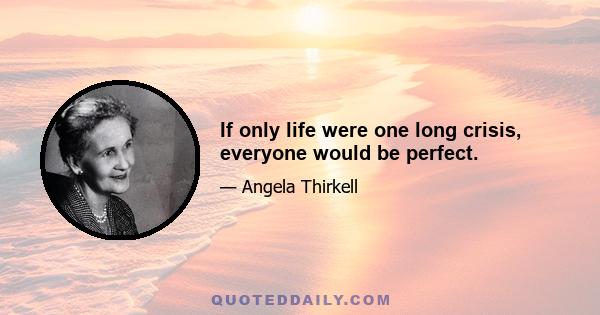 If only life were one long crisis, everyone would be perfect.