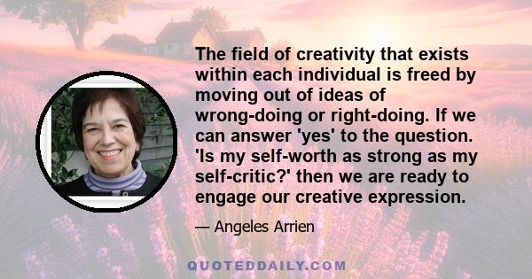 The field of creativity that exists within each individual is freed by moving out of ideas of wrong-doing or right-doing. If we can answer 'yes' to the question. 'Is my self-worth as strong as my self-critic?' then we