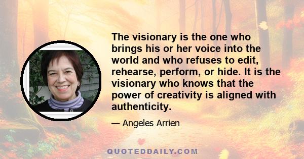 The visionary is the one who brings his or her voice into the world and who refuses to edit, rehearse, perform, or hide. It is the visionary who knows that the power of creativity is aligned with authenticity.