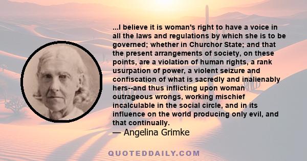 ...I believe it is woman's right to have a voice in all the laws and regulations by which she is to be governed; whether in Churchor State; and that the present arrangements of society, on these points, are a violation