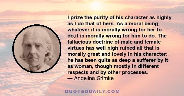 I prize the purity of his character as highly as I do that of hers. As a moral being, whatever it is morally wrong for her to do,it is morally wrong for him to do. The fallacious doctrine of male and female virtues has