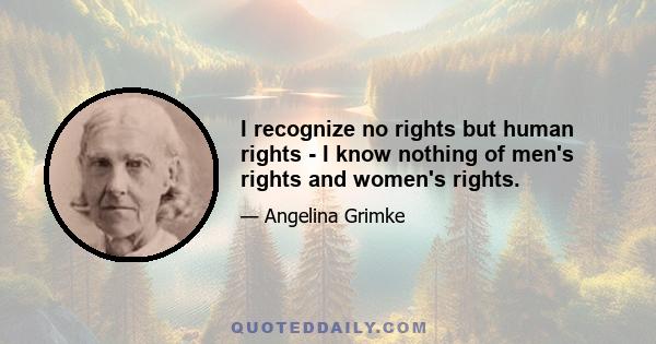 I recognize no rights but human rights - I know nothing of men's rights and women's rights.