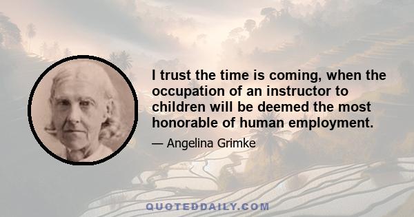 I trust the time is coming, when the occupation of an instructor to children will be deemed the most honorable of human employment.