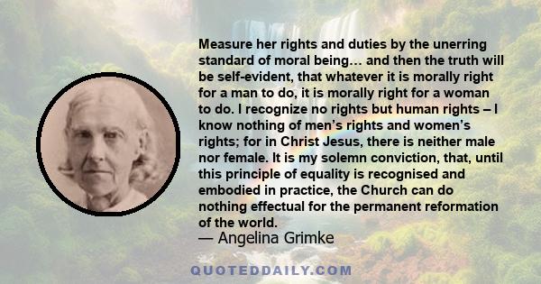 Measure her rights and duties by the unerring standard of moral being… and then the truth will be self-evident, that whatever it is morally right for a man to do, it is morally right for a woman to do. I recognize no