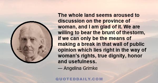 The whole land seems aroused to discussion on the province of woman, and I am glad of it. We are willing to bear the brunt of thestorm, if we can only be the means of making a break in that wall of public opinion which