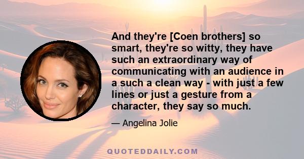 And they're [Coen brothers] so smart, they're so witty, they have such an extraordinary way of communicating with an audience in a such a clean way - with just a few lines or just a gesture from a character, they say so 