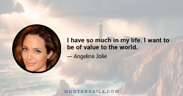 I have so much in my life. I want to be of value to the world.