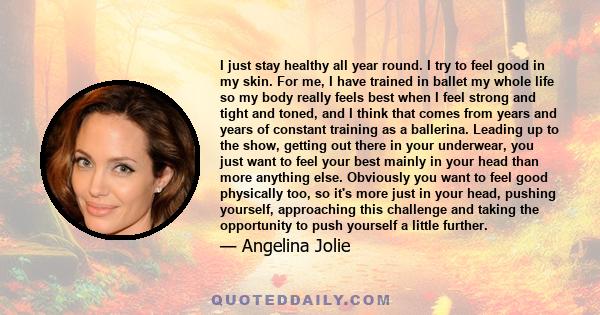 I just stay healthy all year round. I try to feel good in my skin. For me, I have trained in ballet my whole life so my body really feels best when I feel strong and tight and toned, and I think that comes from years