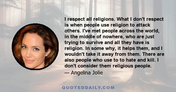 I respect all religions. What I don't respect is when people use religion to attack others. I've met people across the world, in the middle of nowhere, who are just trying to survive and all they have is religion. In