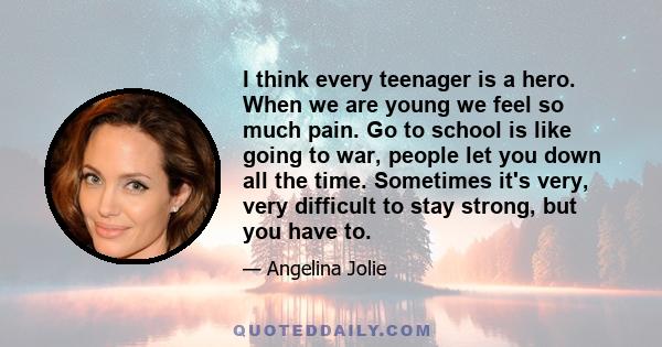 I think every teenager is a hero. When we are young we feel so much pain. Go to school is like going to war, people let you down all the time. Sometimes it's very, very difficult to stay strong, but you have to.