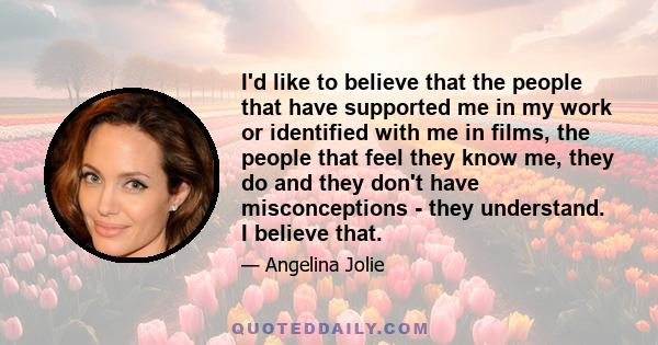 I'd like to believe that the people that have supported me in my work or identified with me in films, the people that feel they know me, they do and they don't have misconceptions - they understand. I believe that.