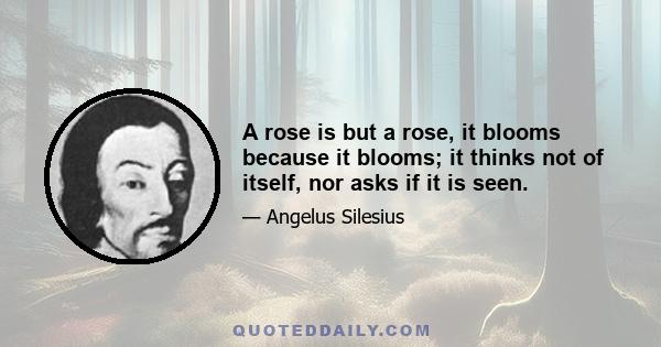 A rose is but a rose, it blooms because it blooms; it thinks not of itself, nor asks if it is seen.