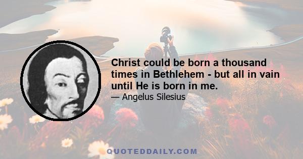 Christ could be born a thousand times in Bethlehem - but all in vain until He is born in me.