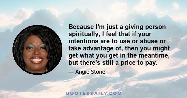 Because I'm just a giving person spiritually, I feel that if your intentions are to use or abuse or take advantage of, then you might get what you get in the meantime, but there's still a price to pay.