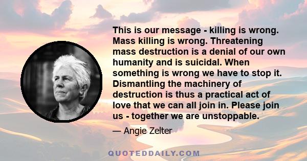 This is our message - killing is wrong. Mass killing is wrong. Threatening mass destruction is a denial of our own humanity and is suicidal. When something is wrong we have to stop it. Dismantling the machinery of