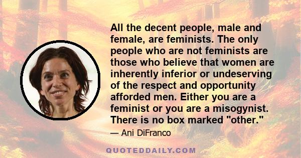 All the decent people, male and female, are feminists. The only people who are not feminists are those who believe that women are inherently inferior or undeserving of the respect and opportunity afforded men. Either