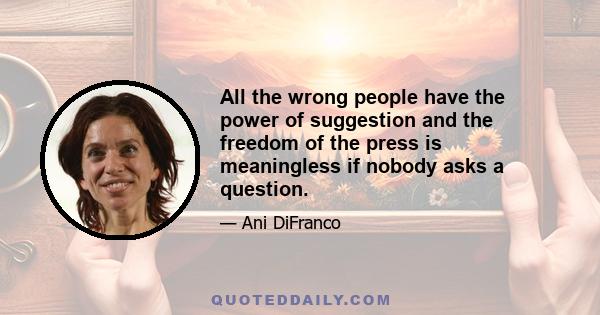 All the wrong people have the power of suggestion and the freedom of the press is meaningless if nobody asks a question.