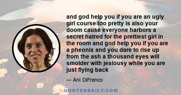 and god help you if you are an ugly girl course too pretty is also your doom cause everyone harbors a secret hatred for the prettiest girl in the room and god help you if you are a pheonix and you dare to rise up from