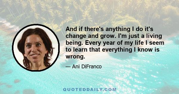 And if there's anything I do it's change and grow. I'm just a living being. Every year of my life I seem to learn that everything I know is wrong.