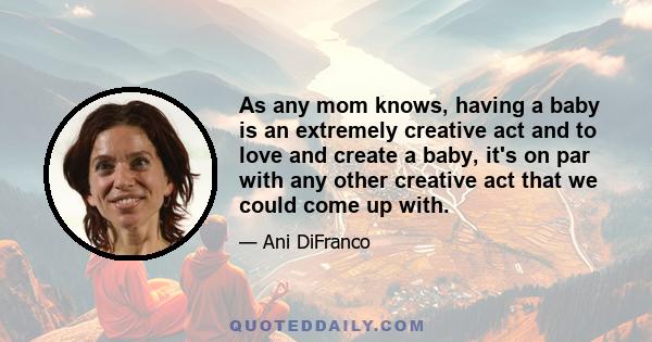 As any mom knows, having a baby is an extremely creative act and to love and create a baby, it's on par with any other creative act that we could come up with.