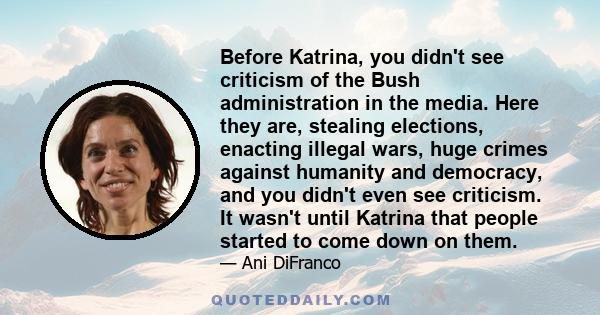 Before Katrina, you didn't see criticism of the Bush administration in the media. Here they are, stealing elections, enacting illegal wars, huge crimes against humanity and democracy, and you didn't even see criticism.