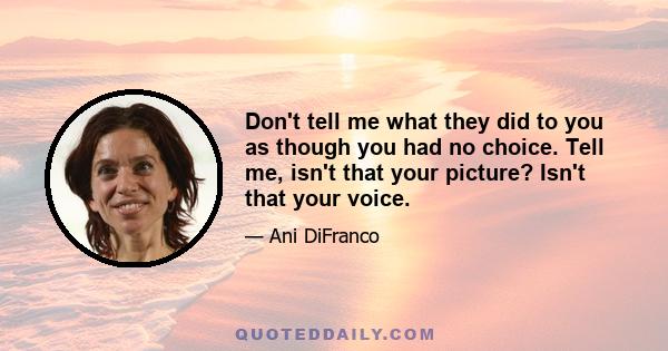 Don't tell me what they did to you as though you had no choice. Tell me, isn't that your picture? Isn't that your voice.