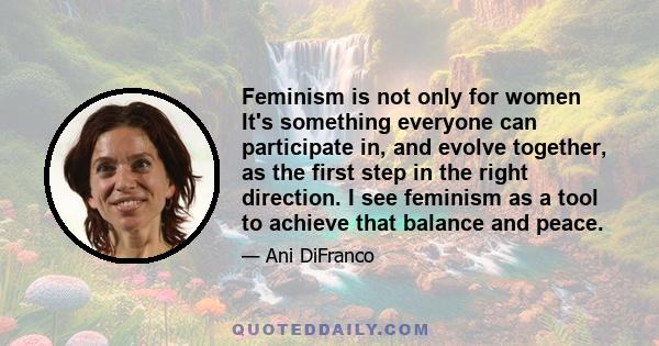 Feminism is not only for women It's something everyone can participate in, and evolve together, as the first step in the right direction. I see feminism as a tool to achieve that balance and peace.