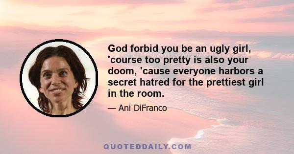 God forbid you be an ugly girl, 'course too pretty is also your doom, 'cause everyone harbors a secret hatred for the prettiest girl in the room.