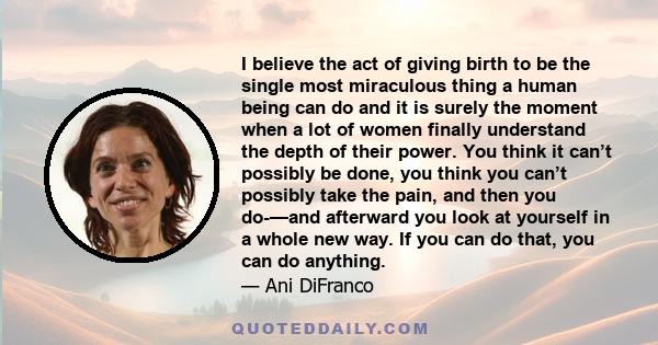 I believe the act of giving birth to be the single most miraculous thing a human being can do and it is surely the moment when a lot of women finally understand the depth of their power. You think it can’t possibly be