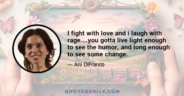 I fight with love and i laugh with rage....you gotta live light enough to see the humor, and long enough to see some change.