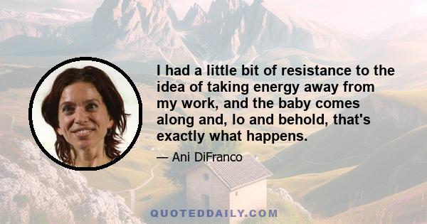 I had a little bit of resistance to the idea of taking energy away from my work, and the baby comes along and, lo and behold, that's exactly what happens.