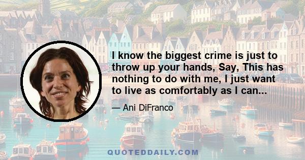 I know the biggest crime is just to throw up your hands, Say, This has nothing to do with me, I just want to live as comfortably as I can...